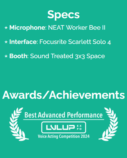 Specs: Microphone: NEAT Worker Bee II, Interface: Focusrite Scarlett Solo 4, Booth: Sound Treated 3x3 space. Achievements: Best Advanced Performance, LVL Up Expo Voice Acting Competition 2024
